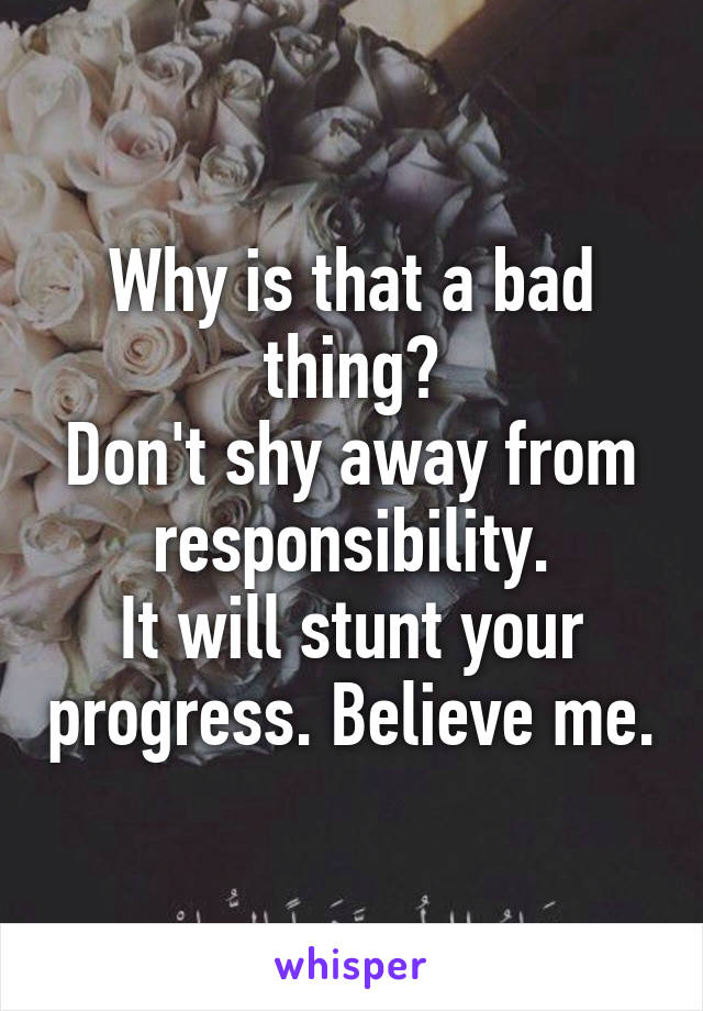 Why is that a bad thing?
Don't shy away from responsibility.
It will stunt your progress. Believe me.