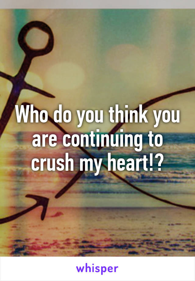 Who do you think you are continuing to crush my heart!?