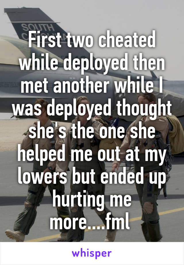 First two cheated while deployed then met another while I was deployed thought she's the one she helped me out at my lowers but ended up hurting me more....fml 