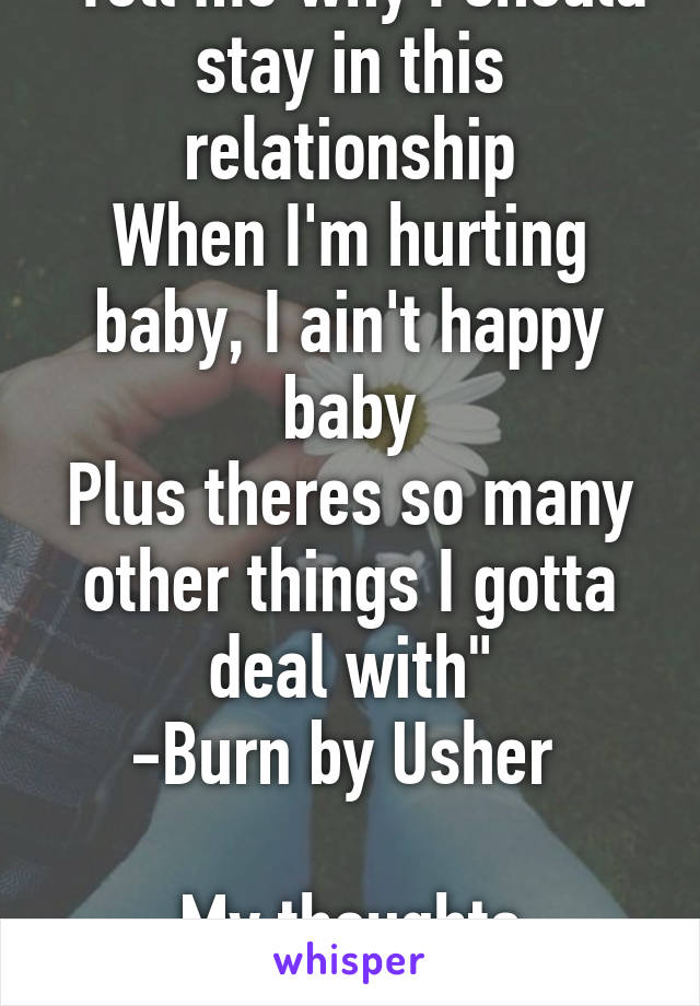 "Tell me why I should stay in this relationship
When I'm hurting baby, I ain't happy baby
Plus theres so many other things I gotta deal with"
-Burn by Usher 

My thoughts exactly...