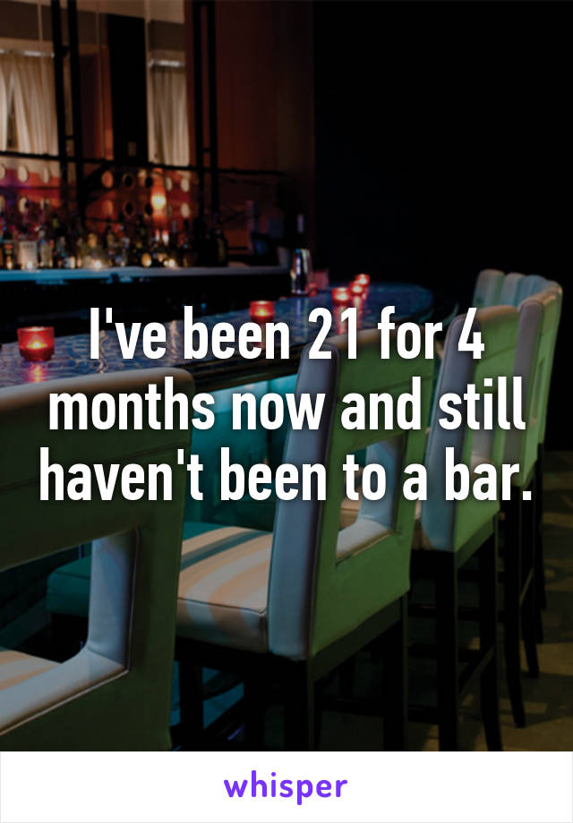 I've been 21 for 4 months now and still haven't been to a bar.