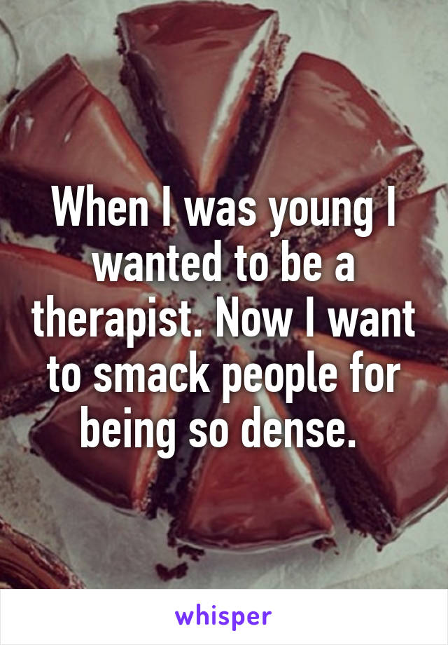 When I was young I wanted to be a therapist. Now I want to smack people for being so dense. 