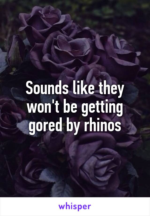 Sounds like they won't be getting gored by rhinos