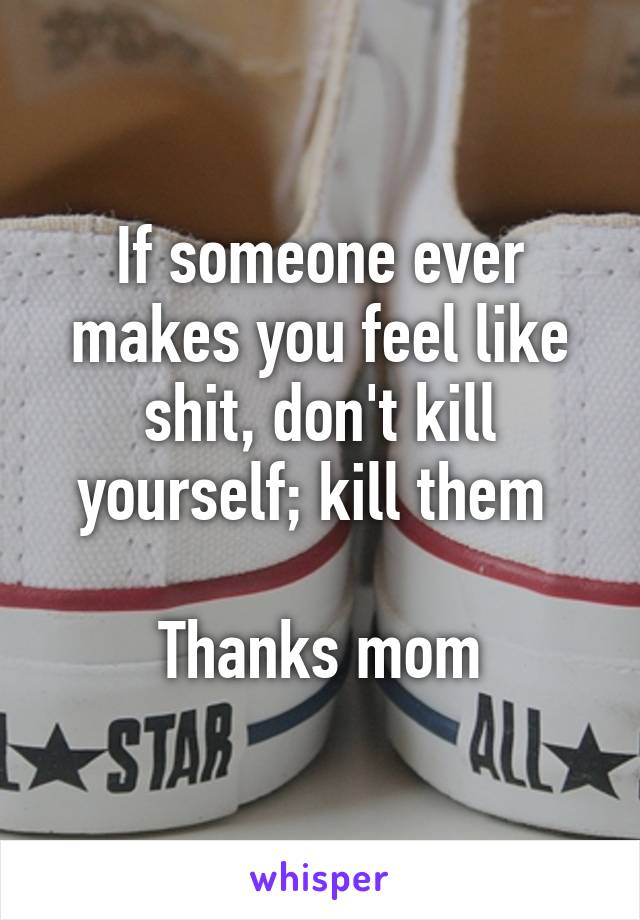 If someone ever makes you feel like shit, don't kill yourself; kill them 

Thanks mom
