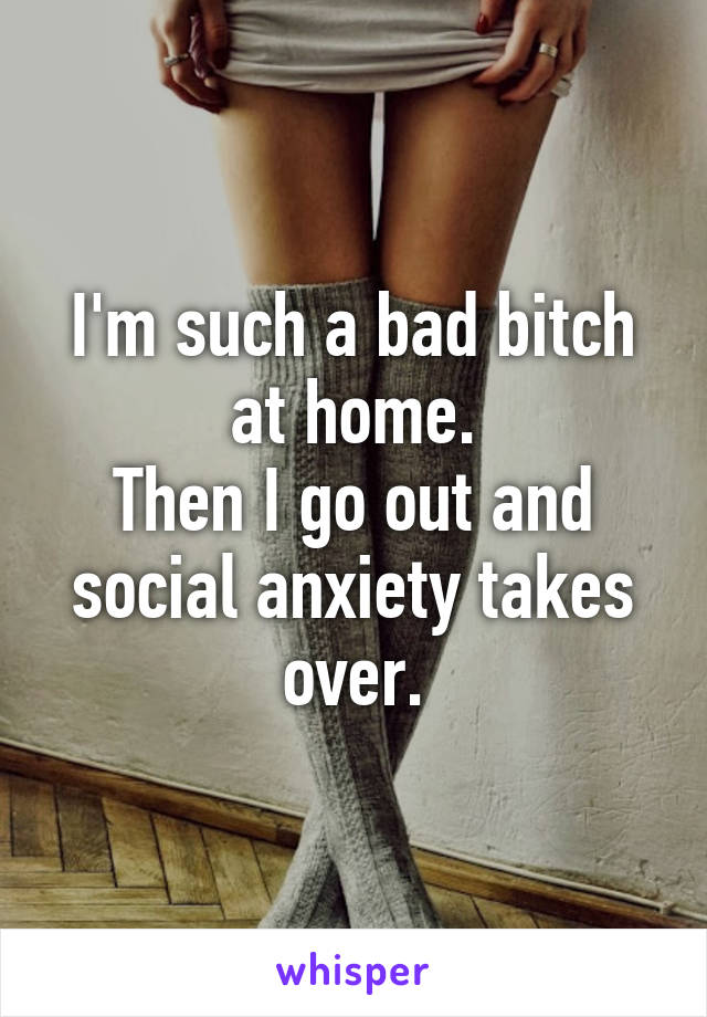 I'm such a bad bitch at home.
Then I go out and social anxiety takes over.