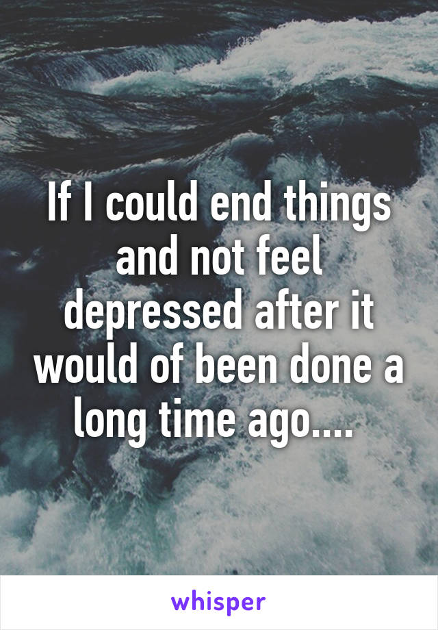 If I could end things and not feel depressed after it would of been done a long time ago.... 