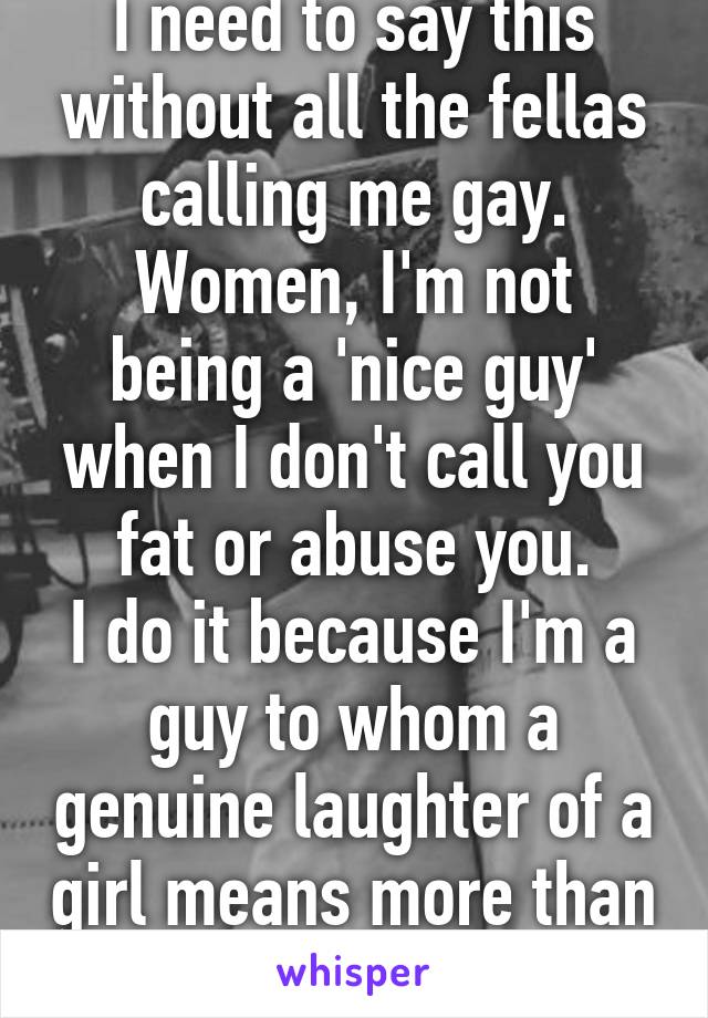 I need to say this without all the fellas calling me gay.
Women, I'm not being a 'nice guy' when I don't call you fat or abuse you.
I do it because I'm a guy to whom a genuine laughter of a girl means more than anything