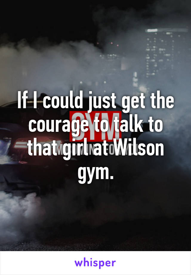 If I could just get the courage to talk to that girl at Wilson gym.