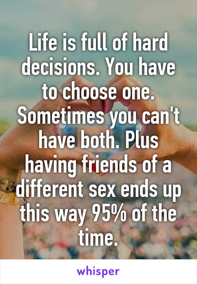 Life is full of hard decisions. You have to choose one. Sometimes you can't have both. Plus having friends of a different sex ends up this way 95% of the time.