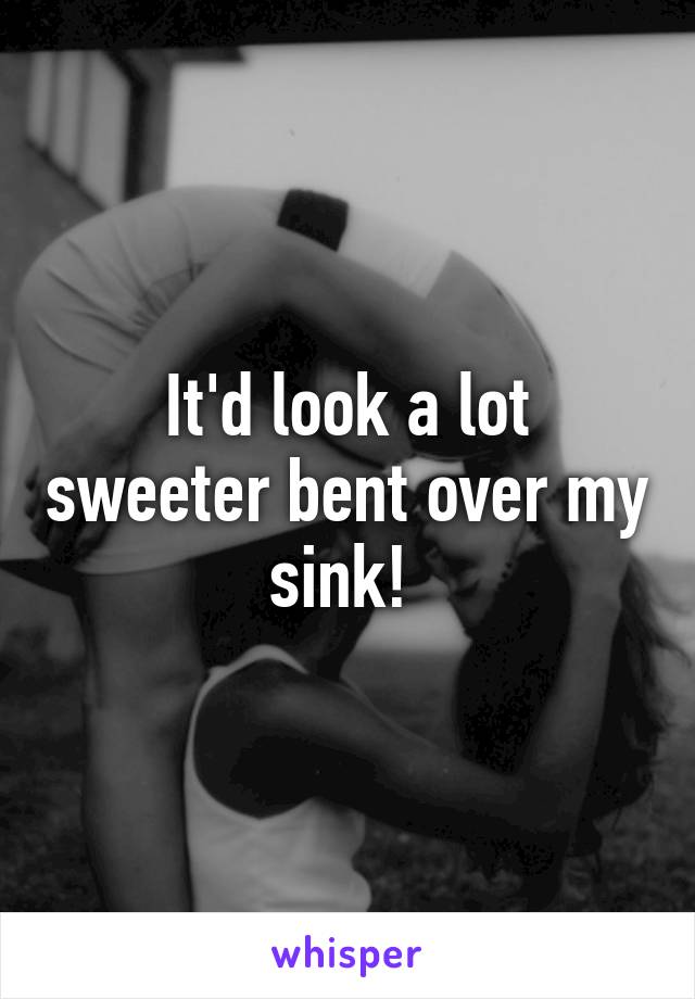 It'd look a lot sweeter bent over my sink! 