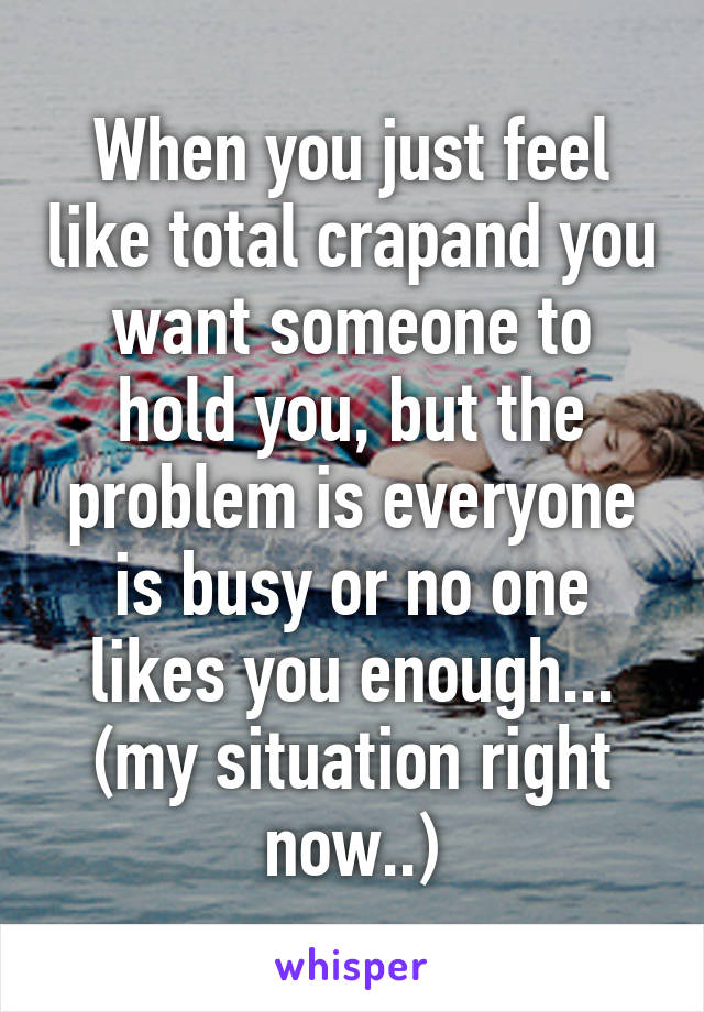 When you just feel like total crapand you want someone to hold you, but the problem is everyone is busy or no one likes you enough... (my situation right now..)