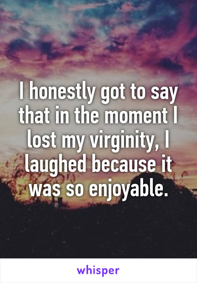 I honestly got to say that in the moment I lost my virginity, I laughed because it was so enjoyable.