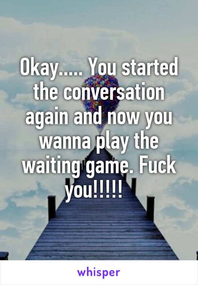 Okay..... You started the conversation again and now you wanna play the waiting game. Fuck you!!!!!  
