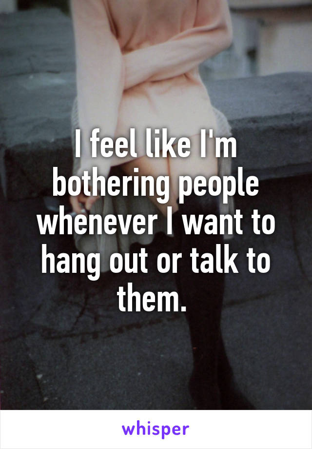 I feel like I'm bothering people whenever I want to hang out or talk to them. 