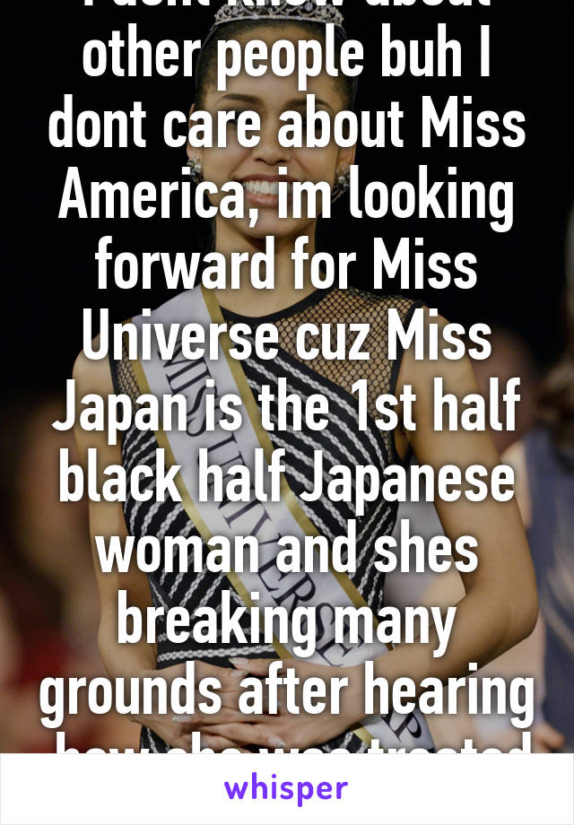 I dont know about other people buh I dont care about Miss America, im looking forward for Miss Universe cuz Miss Japan is the 1st half black half Japanese woman and shes breaking many grounds after hearing  how she was treated 