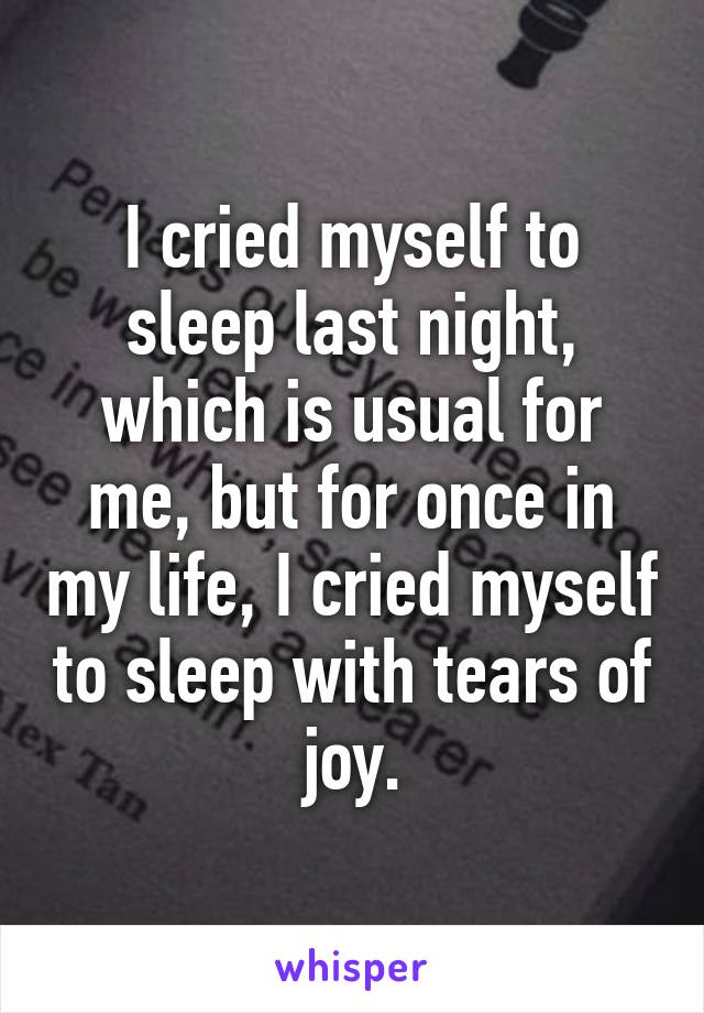 I cried myself to sleep last night, which is usual for me, but for once in my life, I cried myself to sleep with tears of joy.