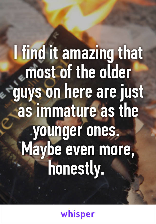 I find it amazing that most of the older guys on here are just as immature as the younger ones. 
Maybe even more, honestly. 