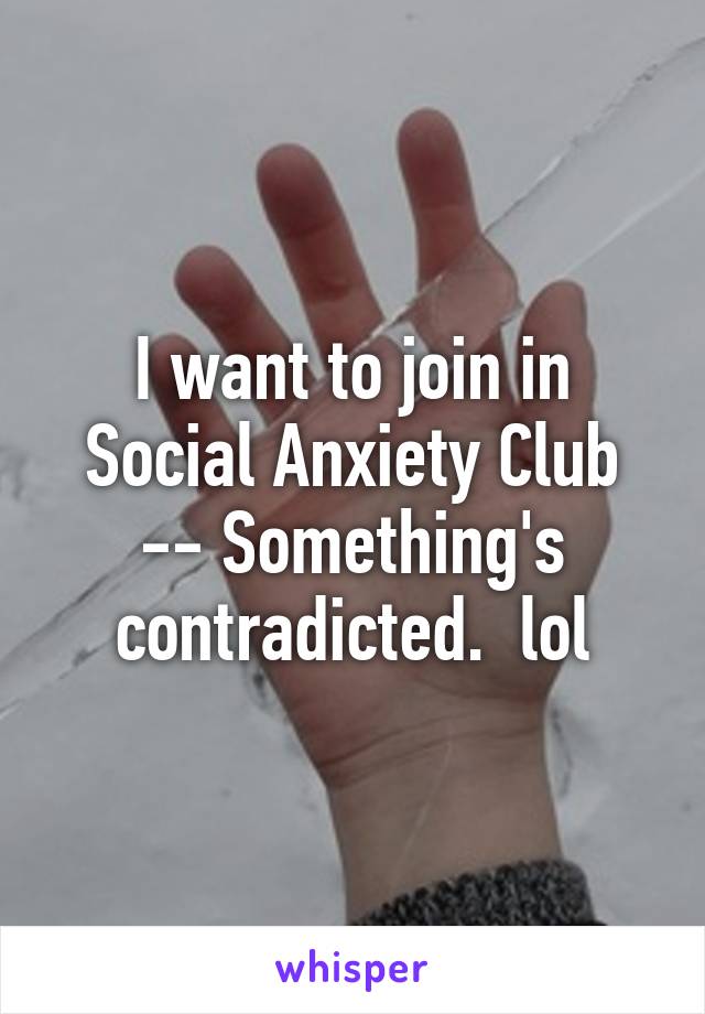 I want to join in Social Anxiety Club -- Something's contradicted.  lol