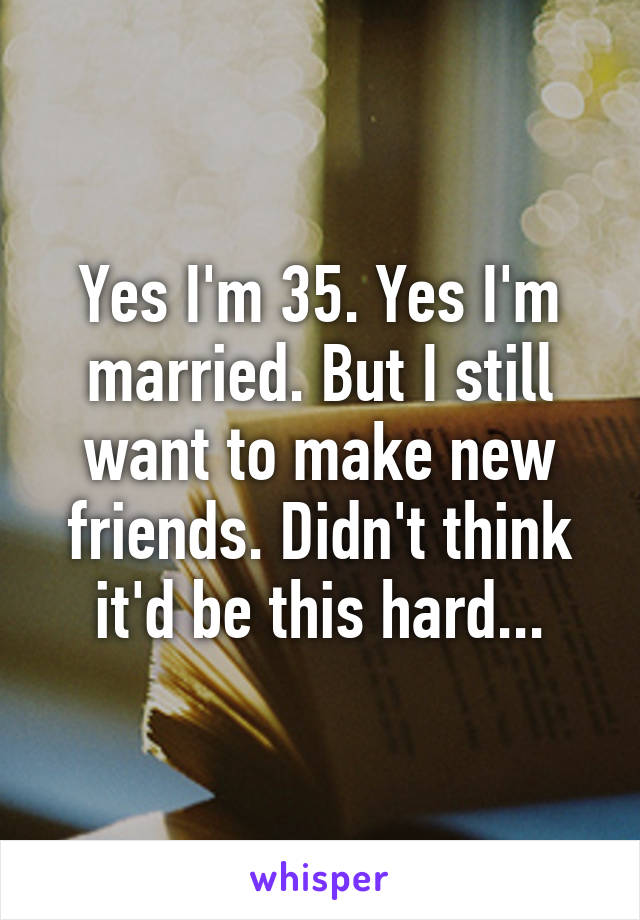 Yes I'm 35. Yes I'm married. But I still want to make new friends. Didn't think it'd be this hard...