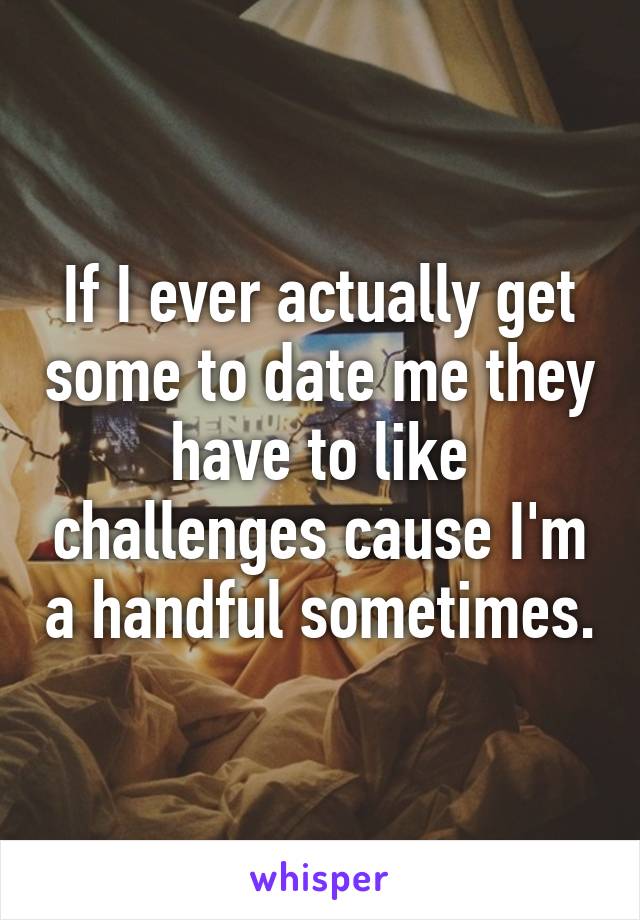 If I ever actually get some to date me they have to like challenges cause I'm a handful sometimes.