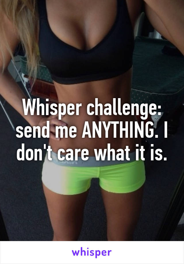 Whisper challenge: send me ANYTHING. I don't care what it is.