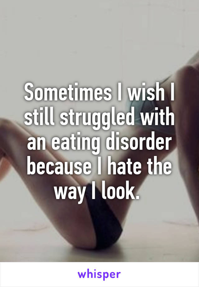 Sometimes I wish I still struggled with an eating disorder because I hate the way I look. 