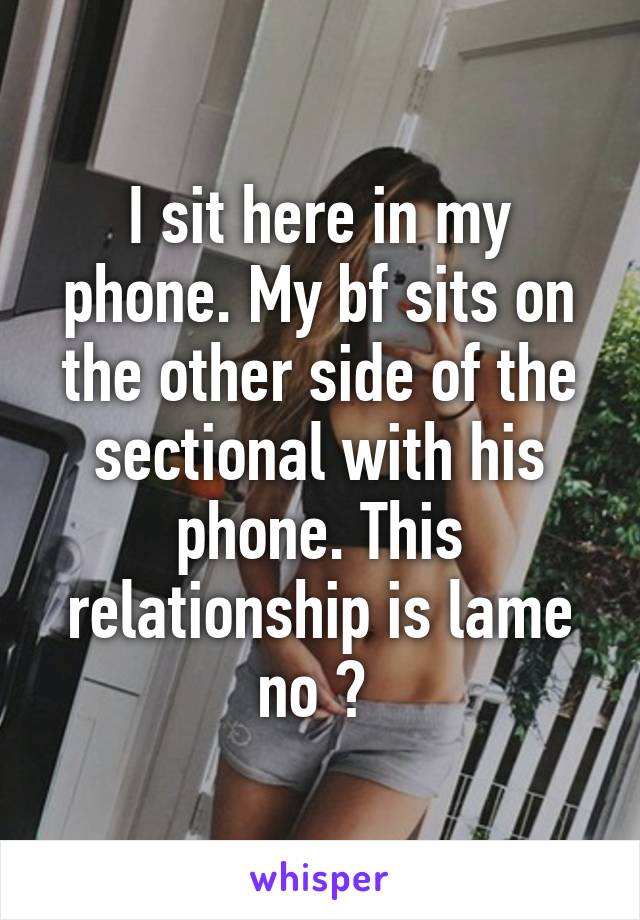 I sit here in my phone. My bf sits on the other side of the sectional with his phone. This relationship is lame no ? 