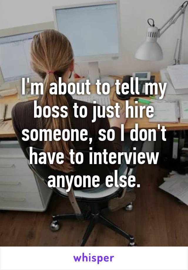 I'm about to tell my boss to just hire someone, so I don't have to interview anyone else.