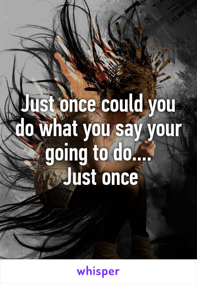 Just once could you do what you say your going to do....
 Just once