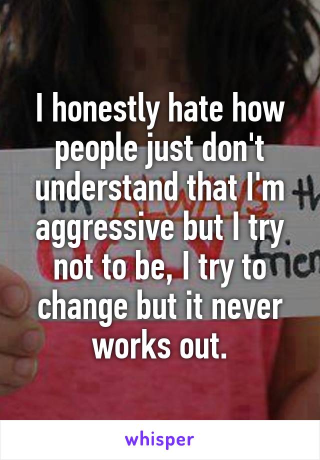 I honestly hate how people just don't understand that I'm aggressive but I try not to be, I try to change but it never works out.