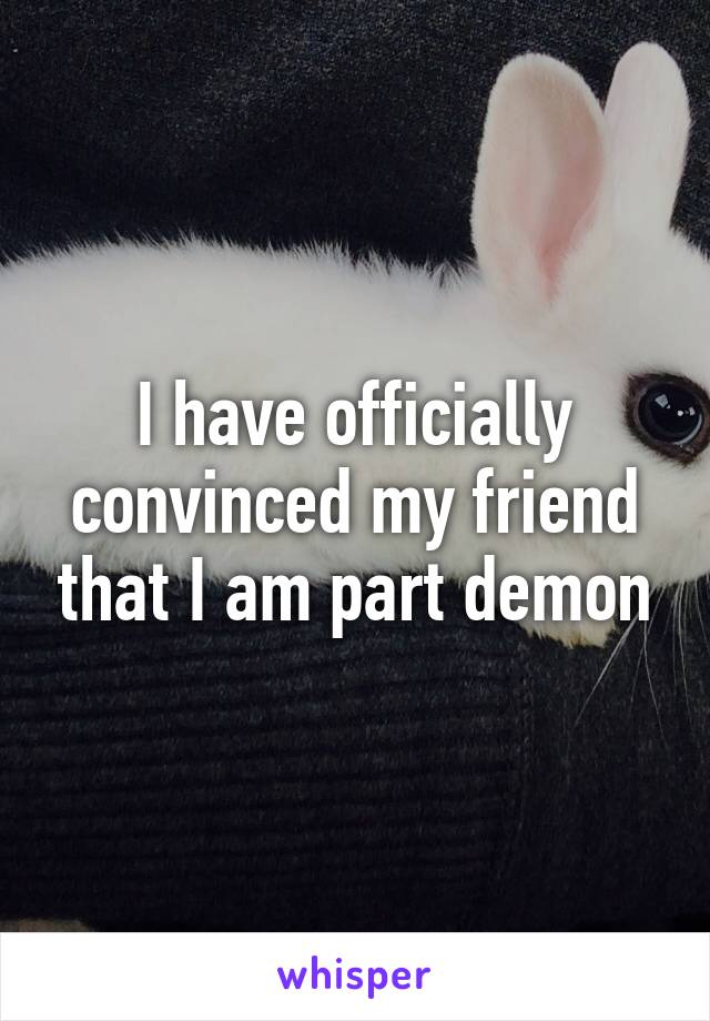 I have officially convinced my friend that I am part demon