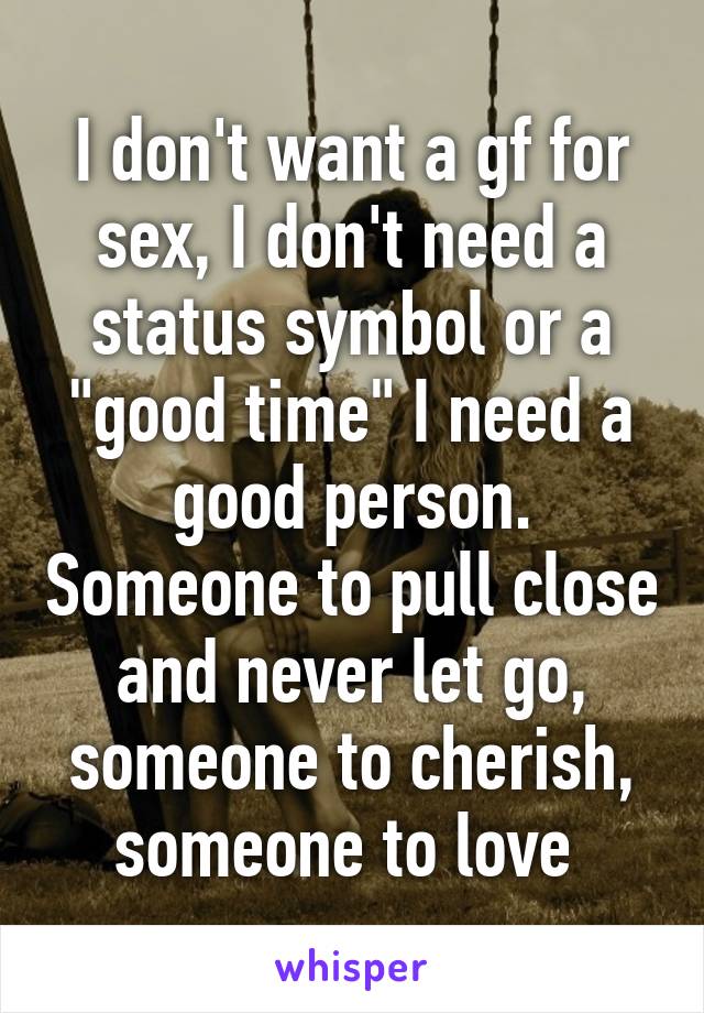 I don't want a gf for sex, I don't need a status symbol or a "good time" I need a good person. Someone to pull close and never let go, someone to cherish, someone to love 