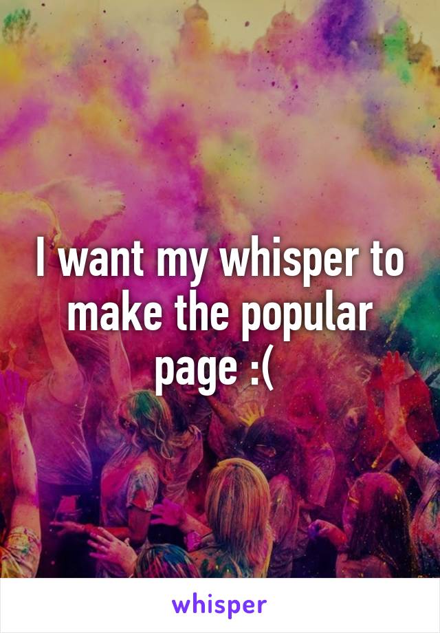 I want my whisper to make the popular page :( 