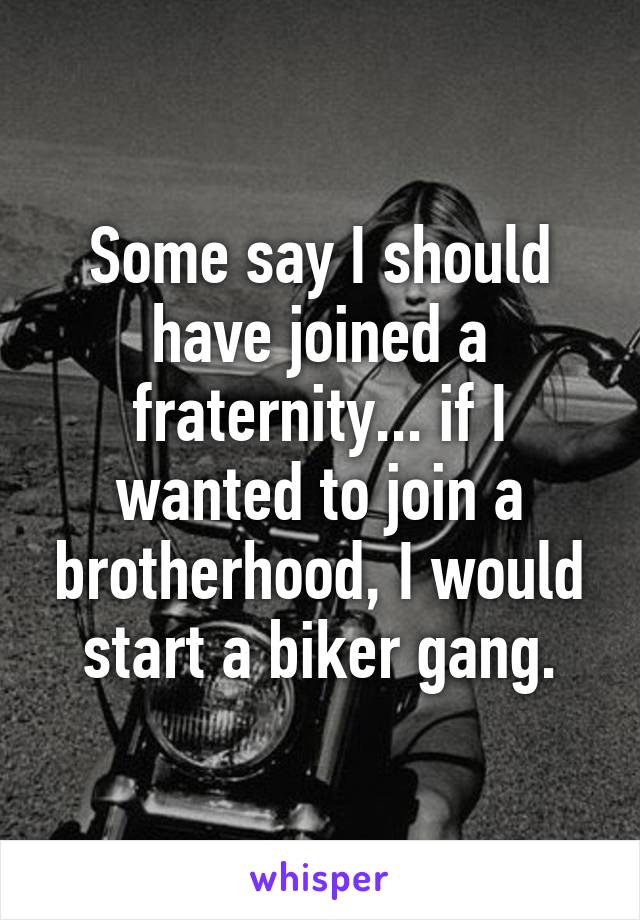 Some say I should have joined a fraternity... if I wanted to join a brotherhood, I would start a biker gang.