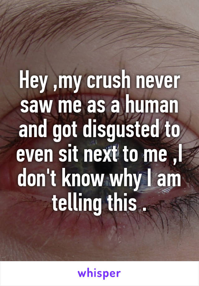 Hey ,my crush never saw me as a human and got disgusted to even sit next to me ,I don't know why I am telling this .