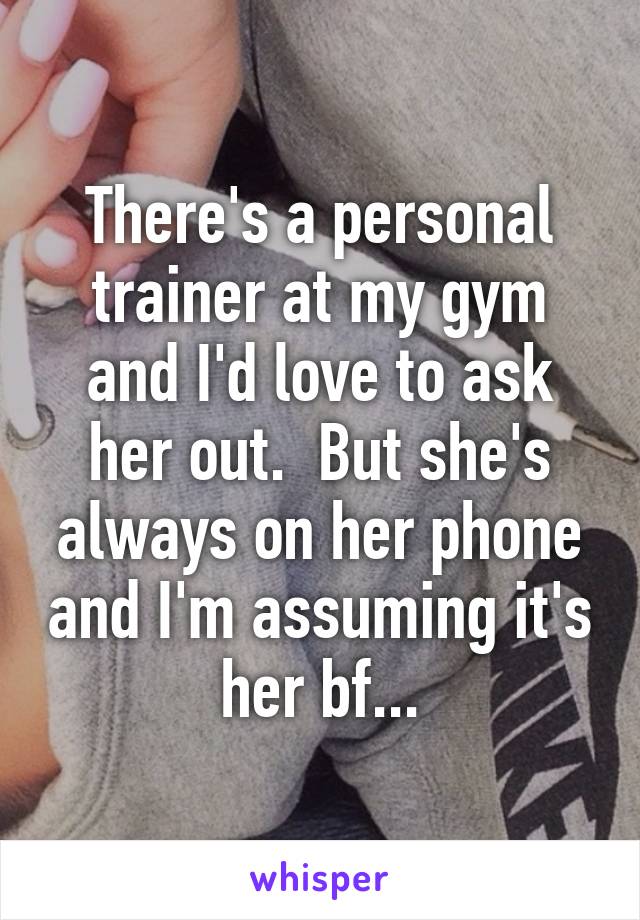 There's a personal trainer at my gym and I'd love to ask her out.  But she's always on her phone and I'm assuming it's her bf...