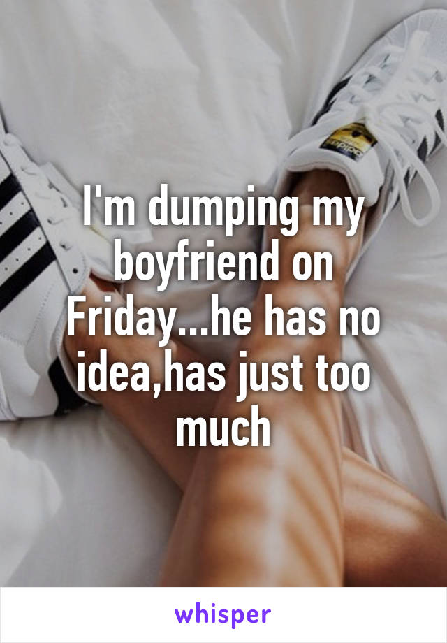 I'm dumping my boyfriend on Friday...he has no idea,has just too much