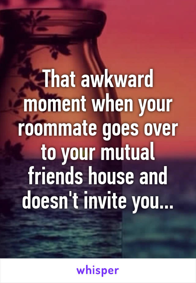 That awkward moment when your roommate goes over to your mutual friends house and doesn't invite you...