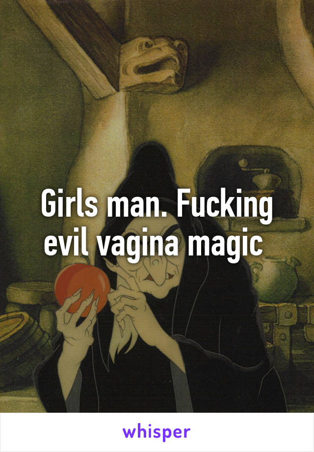 Girls man. Fucking evil vagina magic 