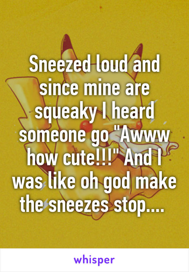 Sneezed loud and since mine are squeaky I heard someone go "Awww how cute!!!" And I was like oh god make the sneezes stop.... 