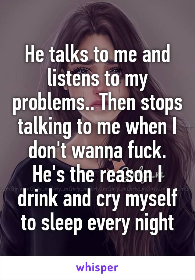 He talks to me and listens to my problems.. Then stops talking to me when I don't wanna fuck. He's the reason I drink and cry myself to sleep every night