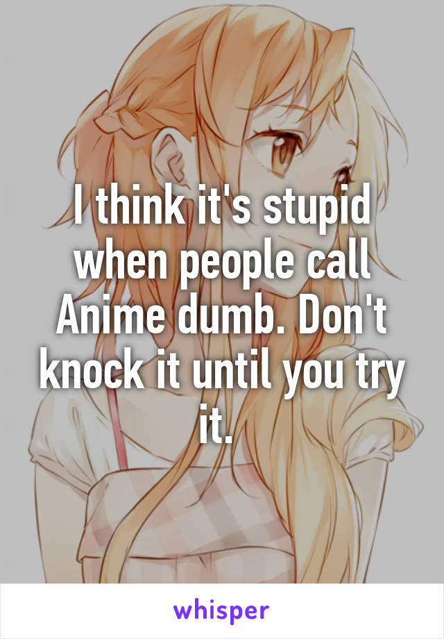 I think it's stupid when people call Anime dumb. Don't knock it until you try it. 