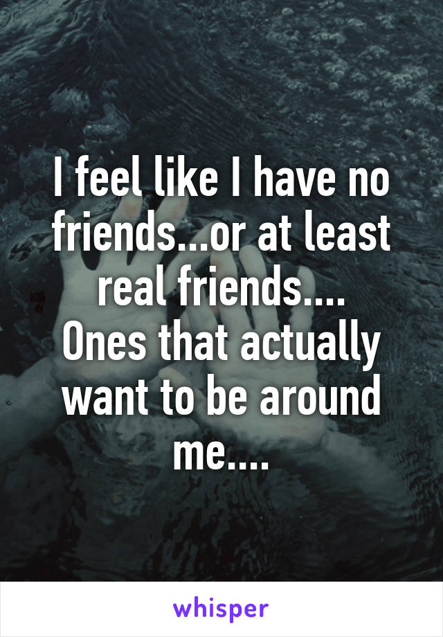 I feel like I have no friends...or at least real friends....
Ones that actually want to be around me....