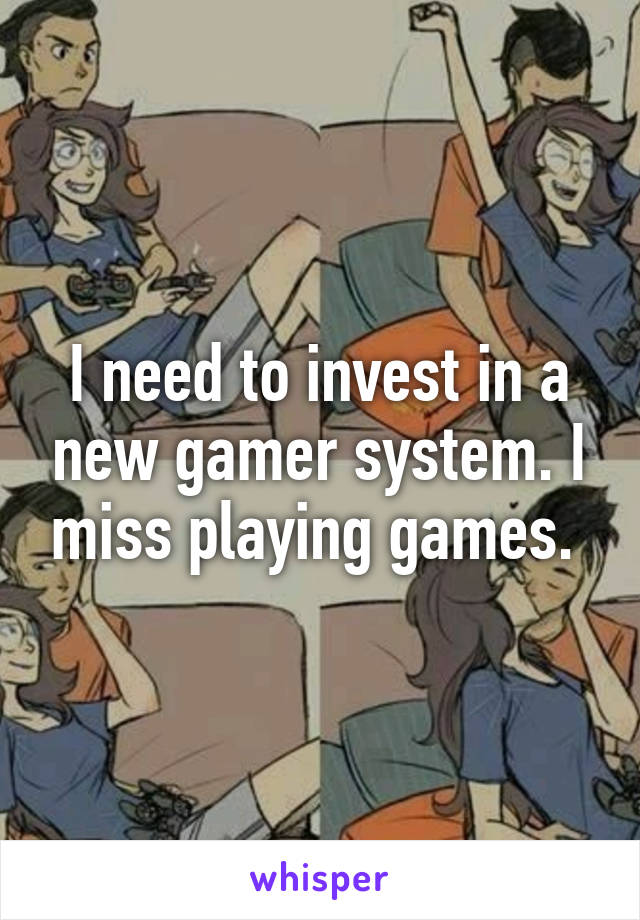 I need to invest in a new gamer system. I miss playing games. 