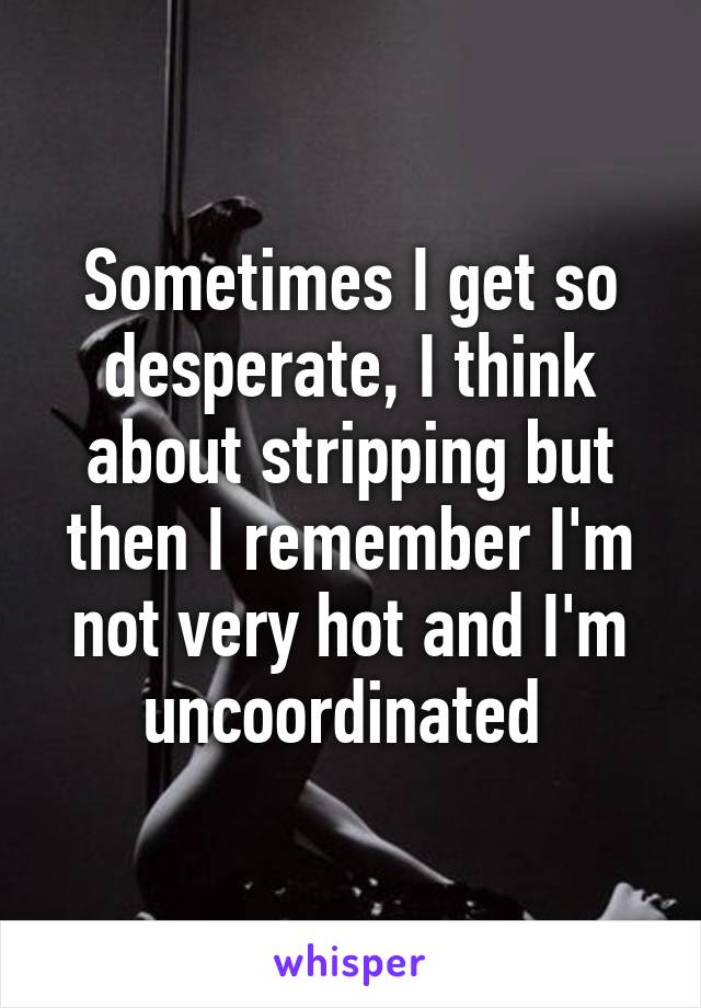 Sometimes I get so desperate, I think about stripping but then I remember I'm not very hot and I'm uncoordinated 