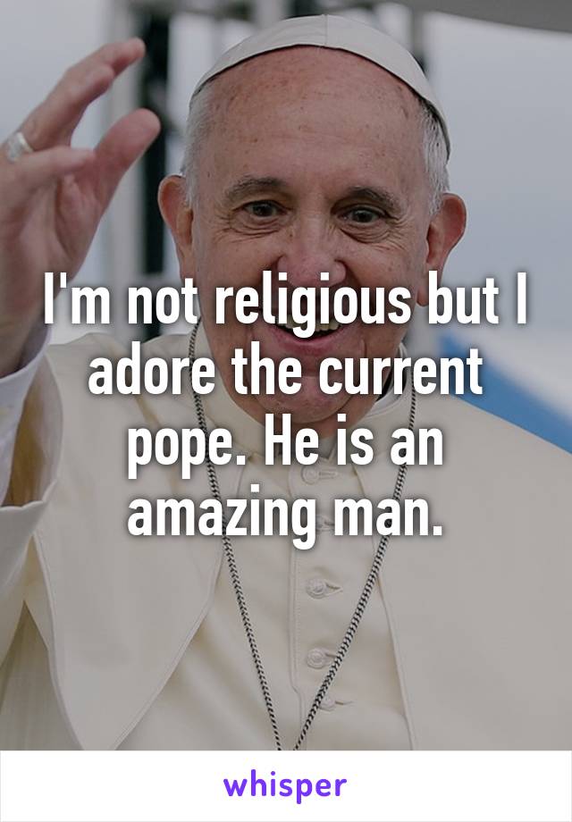 I'm not religious but I adore the current pope. He is an amazing man.