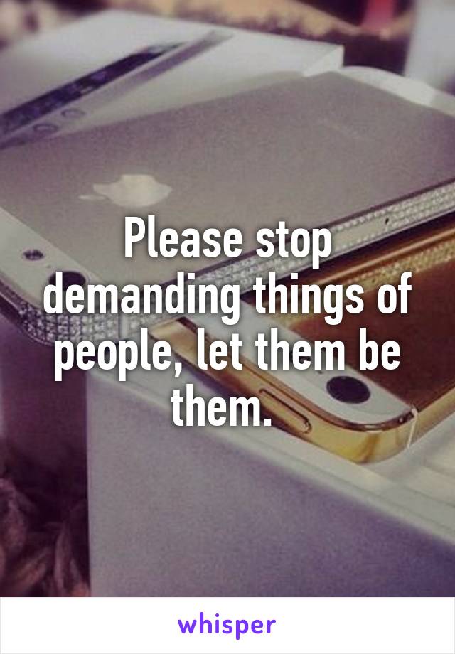 Please stop demanding things of people, let them be them. 