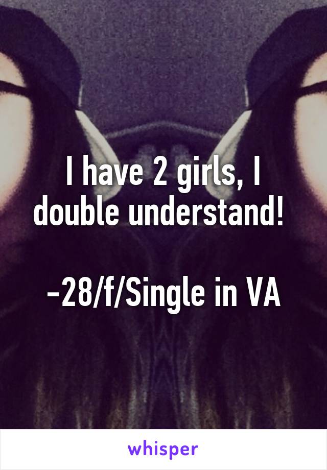 I have 2 girls, I double understand! 

-28/f/Single in VA