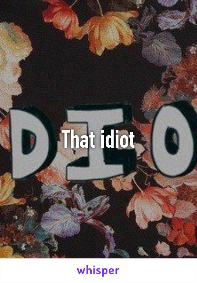 That idiot