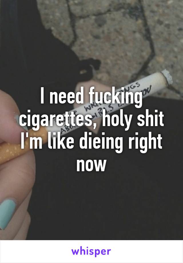 I need fucking cigarettes, holy shit I'm like dieing right now